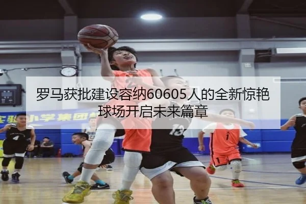 罗马获批建设容纳60605人的全新惊艳球场开启未来篇章